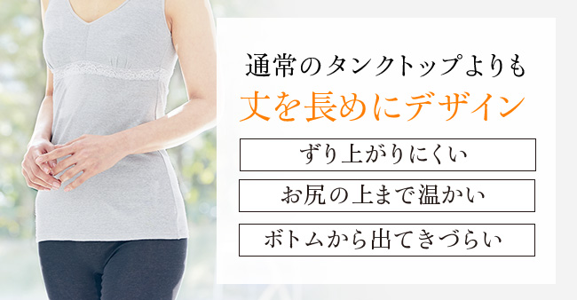 通常のタンクトップよりも丈を長めにデザイン ずり上がりにくい お尻の上まで温かい ボトムから出てきづらい 