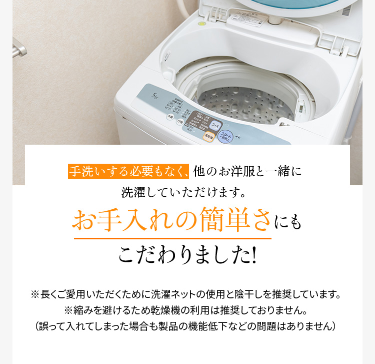 手洗いする必要もなく、他のお洋服と一緒に洗濯していただけます。お手入れの簡単さにもこだわりました!※長くご愛用いただくために洗濯ネットの使用と陰干しを推奨しています。※縮みを避けるため乾燥機の利用は推奨しておりません。(誤って入れてしまった場合も製品の機能低下などの問題はありません)