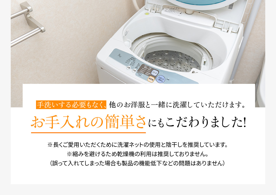 手洗いする必要もなく、他のお洋服と一緒に洗濯していただけます。お手入れの簡単さにもこだわりました!※長くご愛用いただくために洗濯ネットの使用と陰干しを推奨しています。※縮みを避けるため乾燥機の利用は推奨しておりません。(誤って入れてしまった場合も製品の機能低下などの問題はありません)