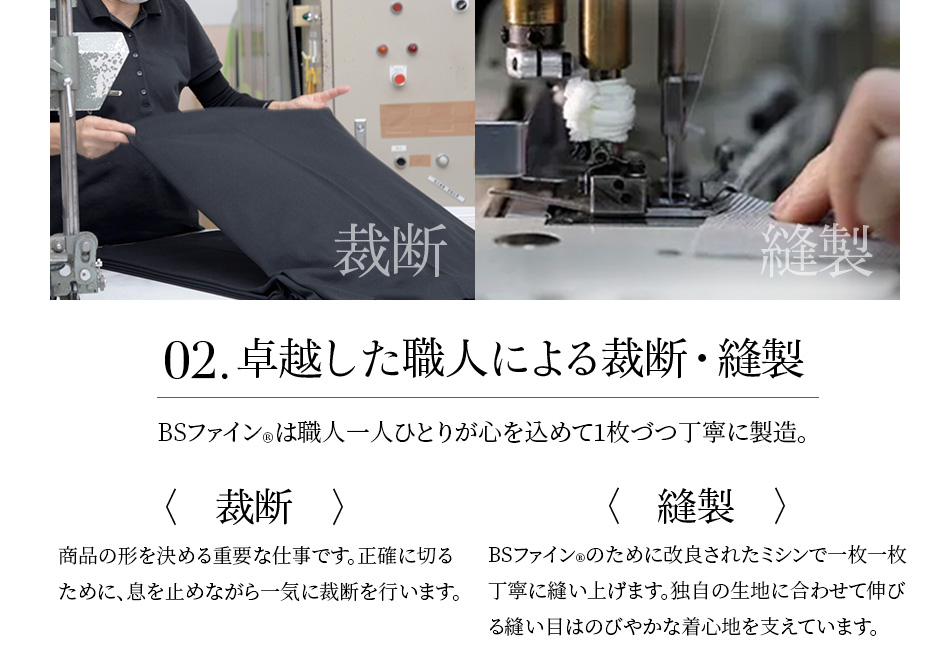 02.卓越した職人による裁断・縫製 BSファイン®︎は職人一人ひとりが心を込めて1枚づつ丁寧に製造。〈裁断〉商品の形を決める重要な仕事です。正確に切るために、息を止めながら一気に裁断を行います。〈縫製〉BSファイン®︎のために改良されたミシンで一枚一枚丁寧に縫い上げます。独自の生地に合わせて伸びる縫い目はのびやかな着心地を支えています。