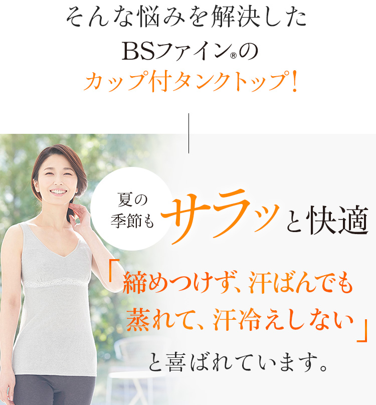 そんな悩みを解決したBSファイン®のカップ付タンクトップ!夏の季節もサラッと快適「締めつけず、汗ばんでも蒸れて、汗冷えしない」と喜ばれています
