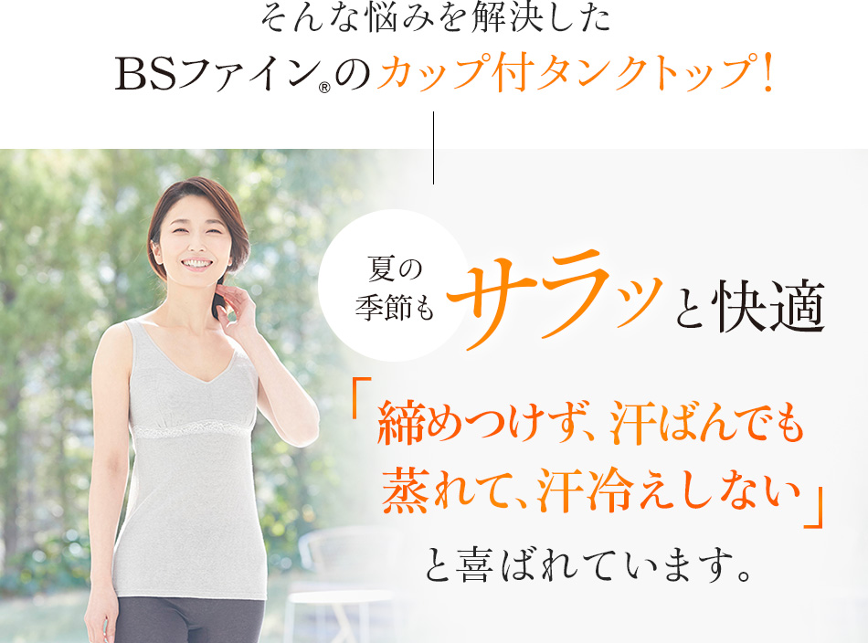 そんな悩みを解決したBSファイン®のカップ付タンクトップ!夏の季節もサラッと快適「締めつけず、汗ばんでも蒸れて、汗冷えしない」と喜ばれています