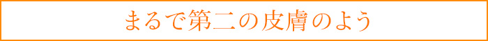 まるで第二の皮膚のよう