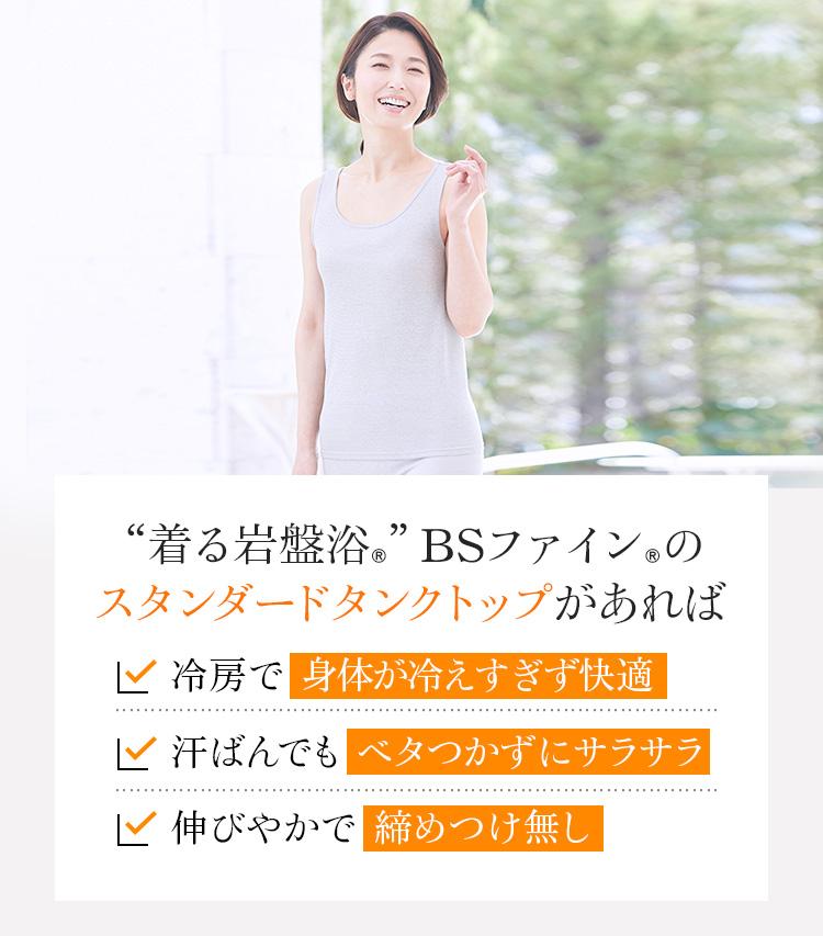 “着る岩盤浴®︎”BSファイン®︎の スタンダードタンクトップがあれば、冷房で身体が冷えすぎず快適。汗ばんでもベタつかずにサラサラ。
伸びやかで締めつけ無し