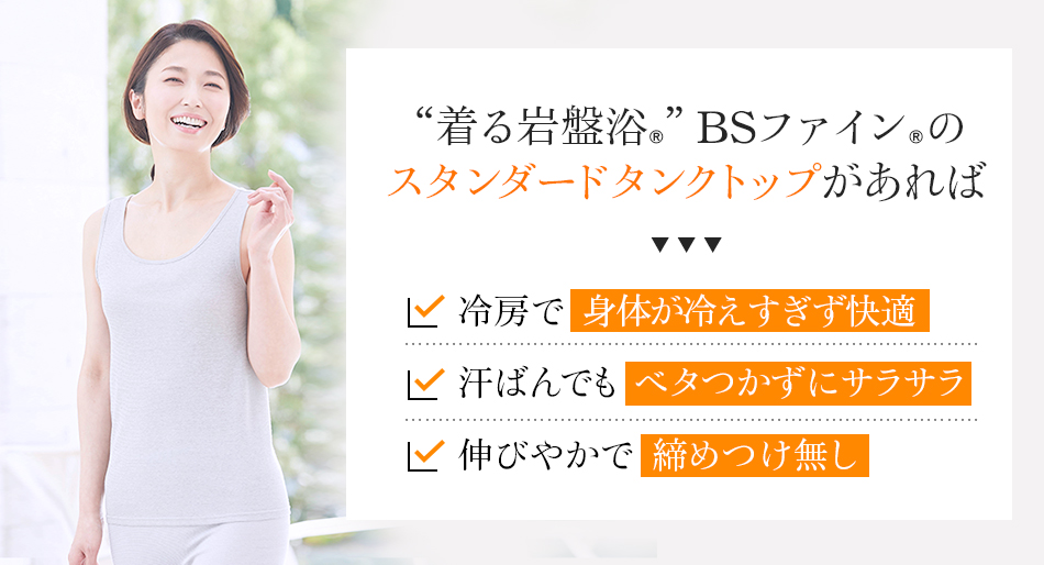 “着る岩盤浴®”BSファイン®の スタンダードタンクトップがあれば、冷房で身体が冷えすぎず快適。汗ばんでもベタつかずにサラサラ。伸びやかで締めつけ無し