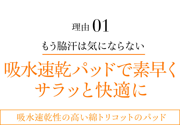 理由01 もう脇汗は気にならない吸水速乾パッドで素早くサラッと快適に吸水速乾性の高い綿トリコットのパッド