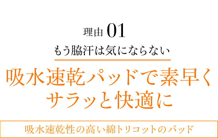 理由01 もう脇汗は気にならない吸水速乾パッドで素早くサラッと快適に吸水速乾性の高い綿トリコットのパッド