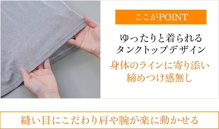 ここがPOINT ゆったりと着られるタンクトップデザイン 身体のラインに寄り添い締めつけ感無し 縫い目にこだわり肩や腕が楽に動かせる