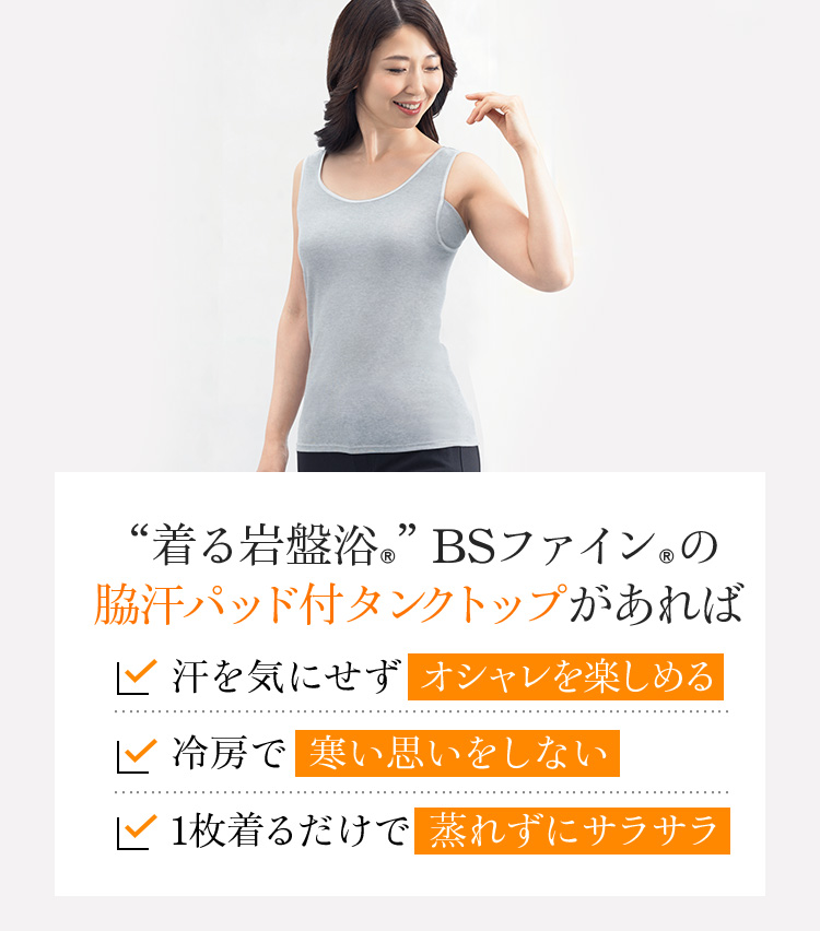 “着る岩盤浴®”BSファイン®の 脇汗パッド付タンクトップがあれば、汗を気にせずオシャレを楽しめる。冷房で寒い思いをしない。1枚着るだけで蒸れずにサラサラ。