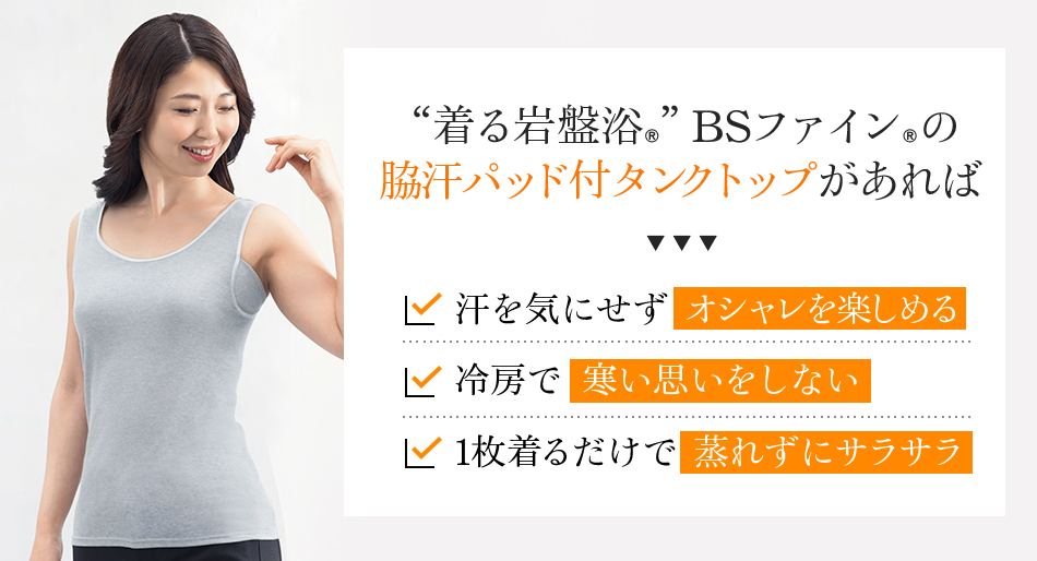 “着る岩盤浴®”BSファイン®の 脇汗パッド付タンクトップがあれば、汗を気にせずオシャレを楽しめる。冷房で寒い思いをしない。1枚着るだけで蒸れずにサラサラ。