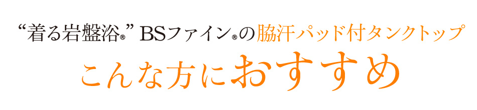 “着る岩盤浴®”BSファイン®の脇汗パッド付タンクトップ。こんな方におすすめ