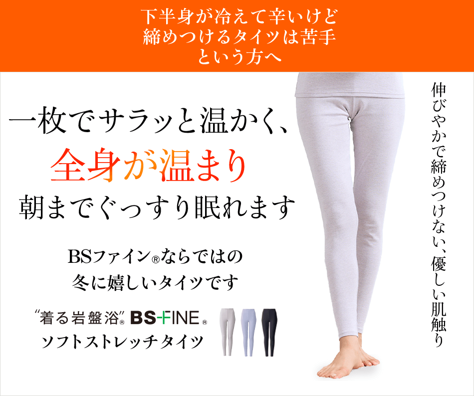 下半身が冷えて辛いけど締めつけるタイツは苦手という方へ 一枚でサラッと温かく、全身が温まり朝までぐっすり眠れます BSファインならではの冬に嬉しいタイツです “着る岩盤浴” BS-FINE ソフトストレッチタイツ 伸びやかで締めつけない、優しい肌触り