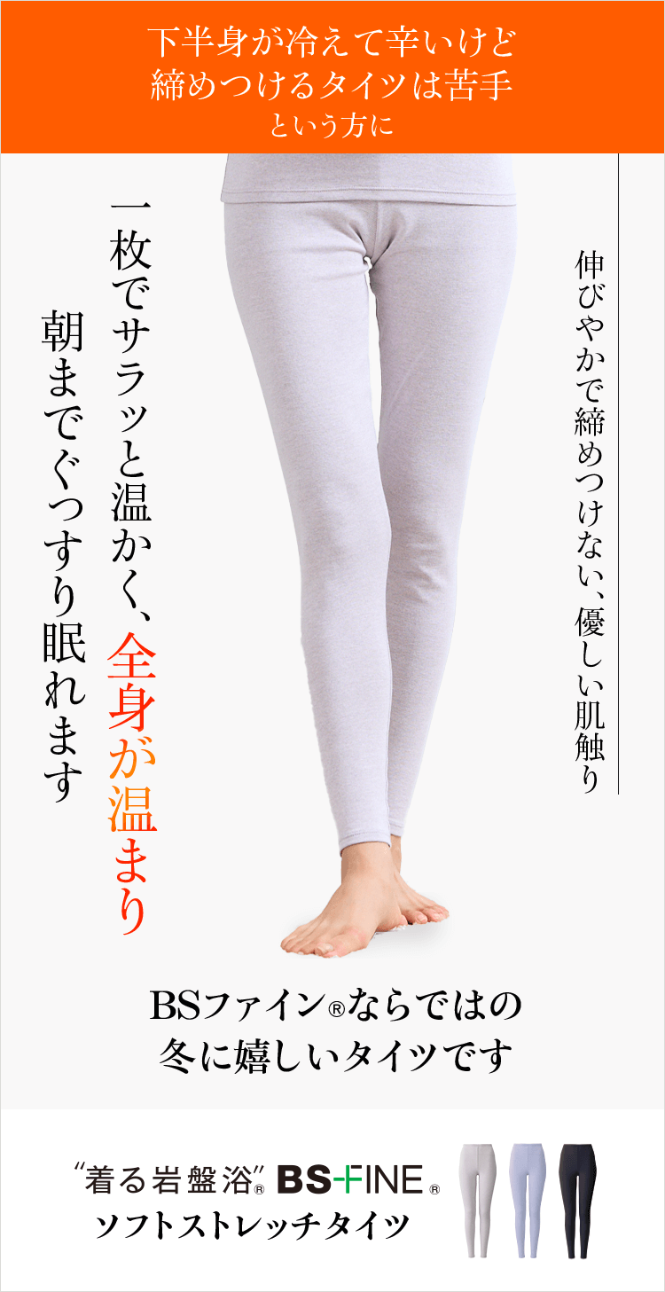 下半身が冷えて辛いけど締めつけるタイツは苦手という方へ 一枚でサラッと温かく、全身が温まり朝までぐっすり眠れます BSファインならではの冬に嬉しいタイツです “着る岩盤浴” BS-FINE ソフトストレッチタイツ 伸びやかで締めつけない、優しい肌触り