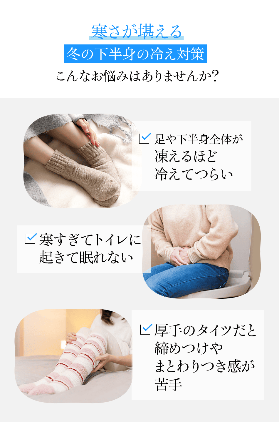 寒さが堪える冬の下半身の冷え対策 こんなお悩みはありませんか？ 足や下半身全体が凍えるほど冷えてつらい 寒すぎてトイレに起きて眠れない 厚手のタイツだと締めつけやまとわりつき感が苦手