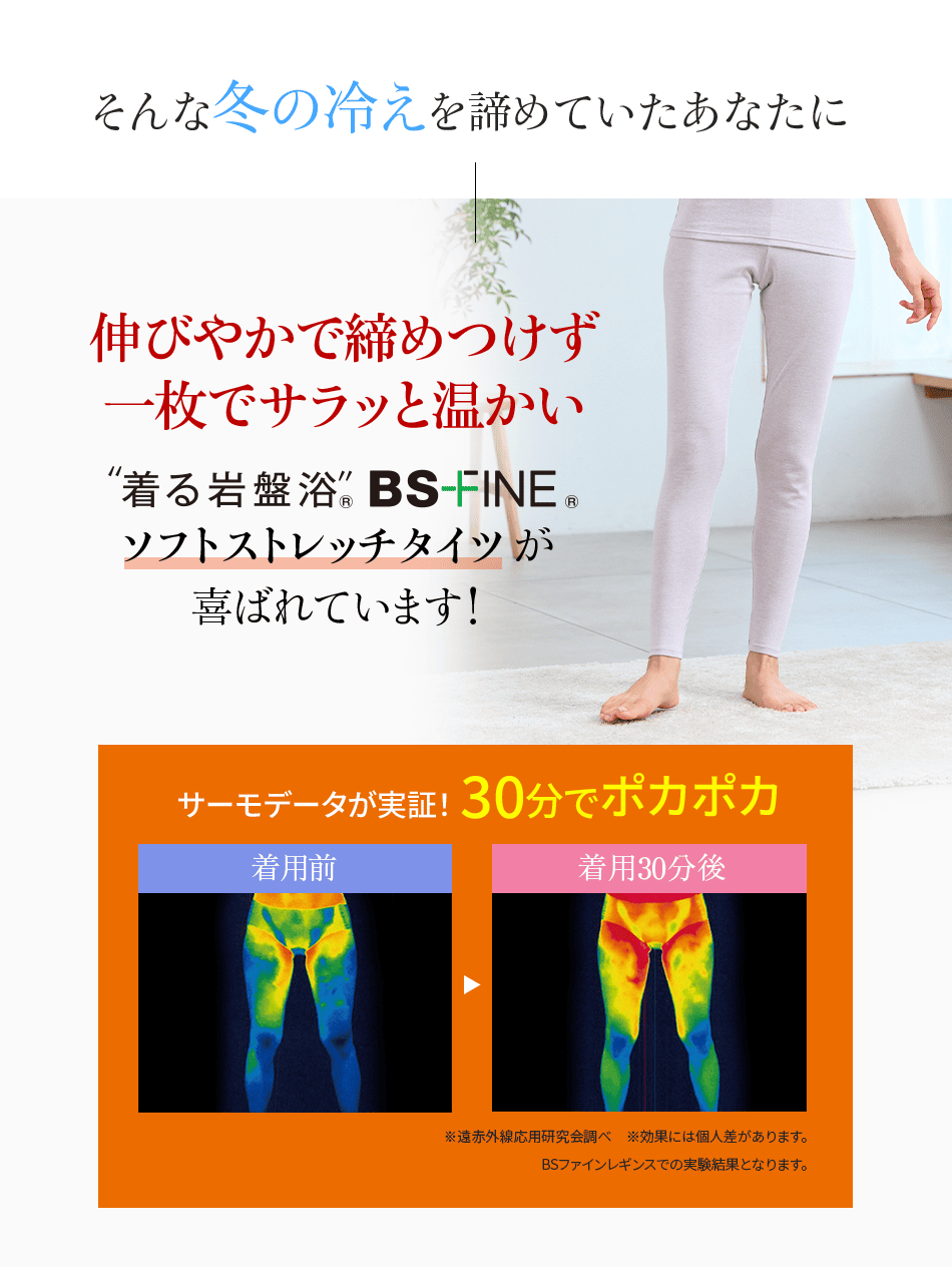 そんな冬の冷えを諦めていたあなたに 伸びやかで締めつけず一枚でサラッと温かい “着る岩盤浴” BS-FINE® ソフトストレッチタイツが喜ばれています! サーモデータが実証! 30分でポカポカ 着用前 着用30分後 ※遠赤外線応用研究会調べ ※効果には個人差があります。 BSファインレギンスでの実験結果となります。