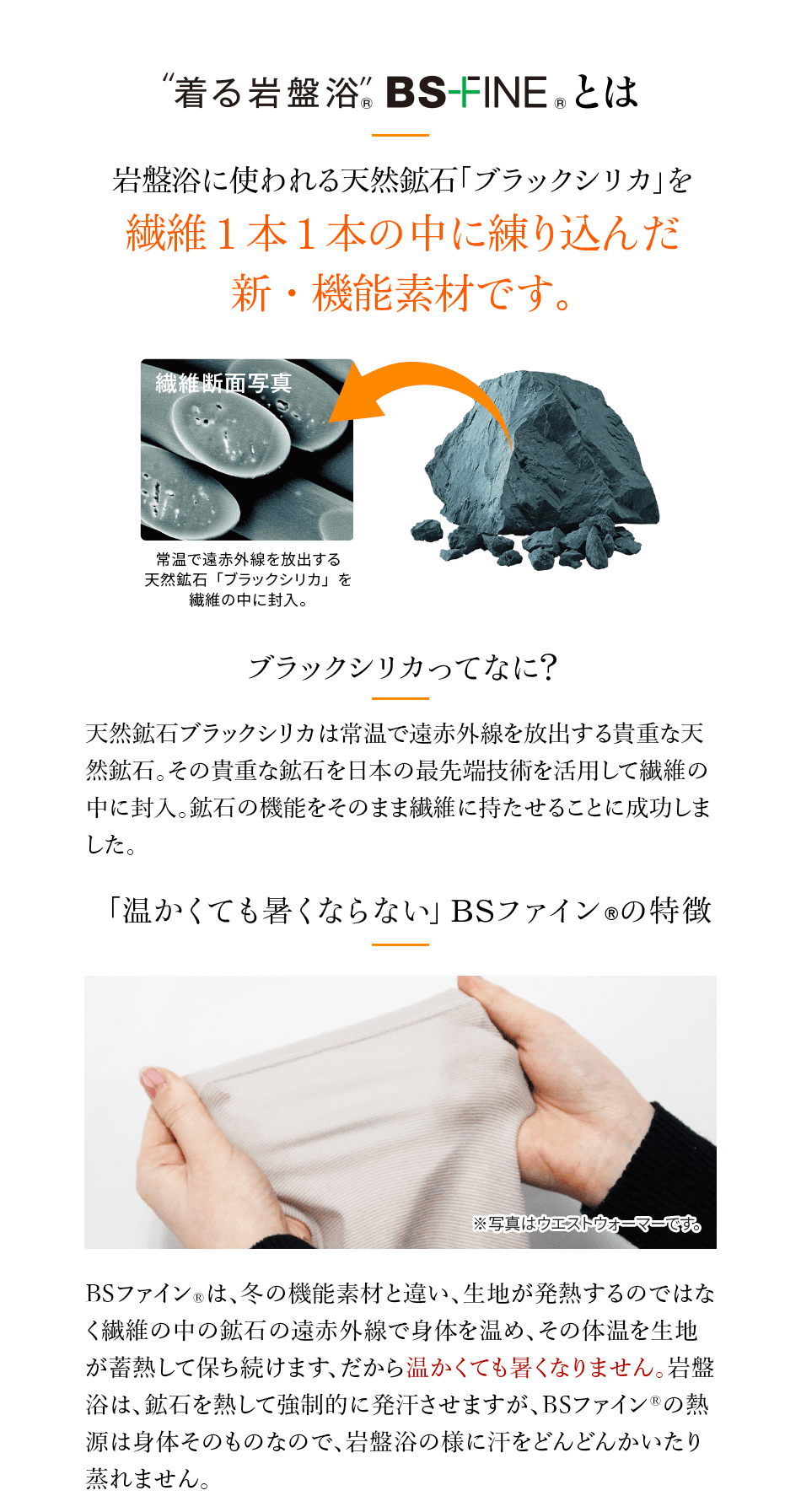 “着る岩盤浴” BS-FINE® とは 岩盤浴に使われる天然鉱石「ブラックシリカ」を繊維1本1本の中に練り込んだ新・機能素材です。 繊維断面写真 常温で遠赤外線を放出する天然鉱石「ブラックシリカ」を繊維の中に封入。 ブラックシリカってなに? 天然鉱石ブラックシリカは常温で遠赤外線を放出する貴重な天然鉱石。その貴重な鉱石を日本の最先端技術を活用して繊維の中に封入。鉱石の機能をそのまま繊維に持たせることに成功しました。 「温かくても暑くならない」BSファイン®の特徴 ※写真はウエストウォーマーです。 BSファイン®は、冬の機能素材と違い、生地が発熱するのではなく繊維の中の鉱石の遠赤外線で身体を温め、その体温を生地が蓄熱して保ち続けます、だから温かくても暑くなりません。岩盤浴は、鉱石を熱して強制的に発汗させますが、BSファイン®の熱源は身体そのものなので、岩盤浴の様に汗をどんどんかいたり蒸れません。