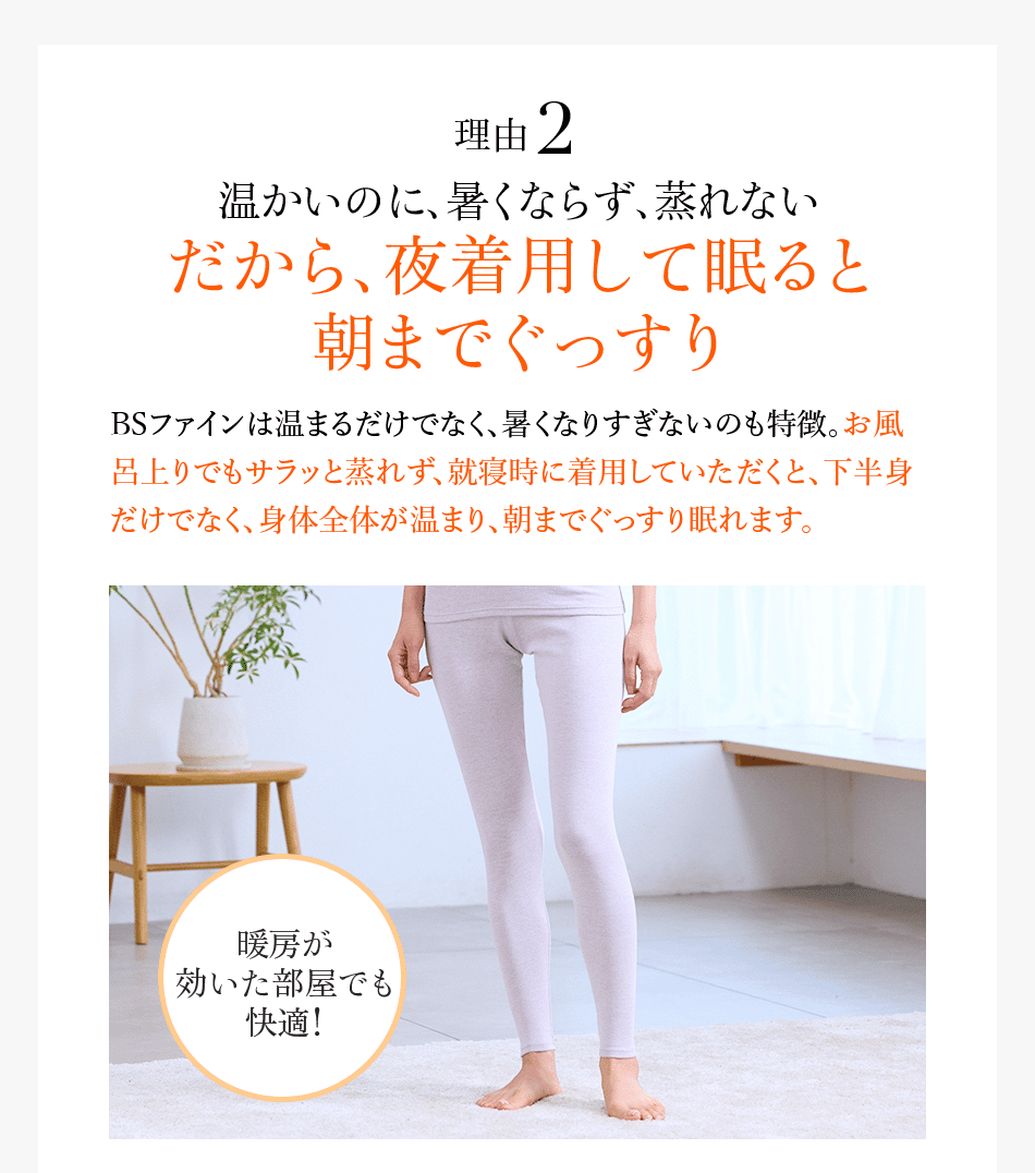 理由2 温かいのに、暑くならず、蒸れない だから、夜着用して寝ると 朝までぐっすり BSファインは温まるだけでなく、暑くなりすぎないのも特徴。お風呂上りでもサラッと蒸れず、就寝時に着用していただくと、下半身だけでなく、身体全体が温まり、朝までぐっすり眠れます。 暖房が効いた部屋でも快適!