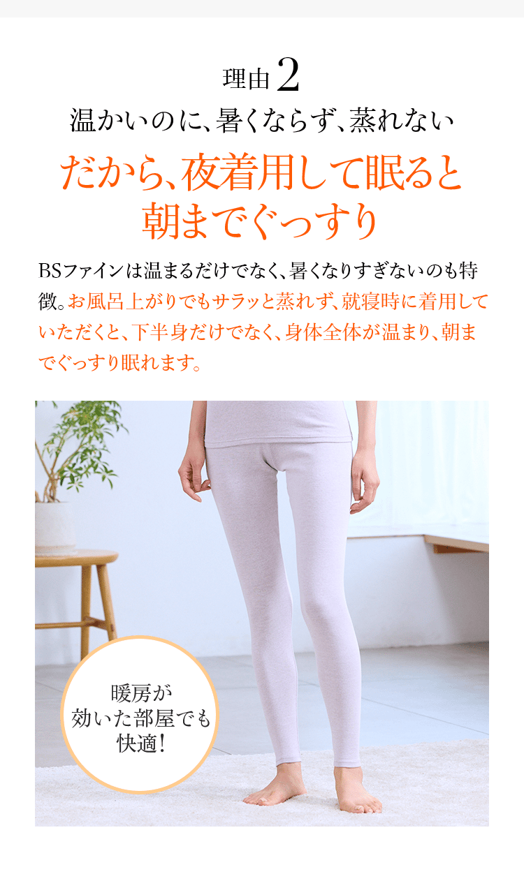 理由2 温かいのに、暑くならず、蒸れない だから、夜着用して寝ると 朝までぐっすり BSファインは温まるだけでなく、暑くなりすぎないのも特徴。お風呂上りでもサラッと蒸れず、就寝時に着用していただくと、下半身だけでなく、身体全体が温まり、朝までぐっすり眠れます。 暖房が効いた部屋でも快適!