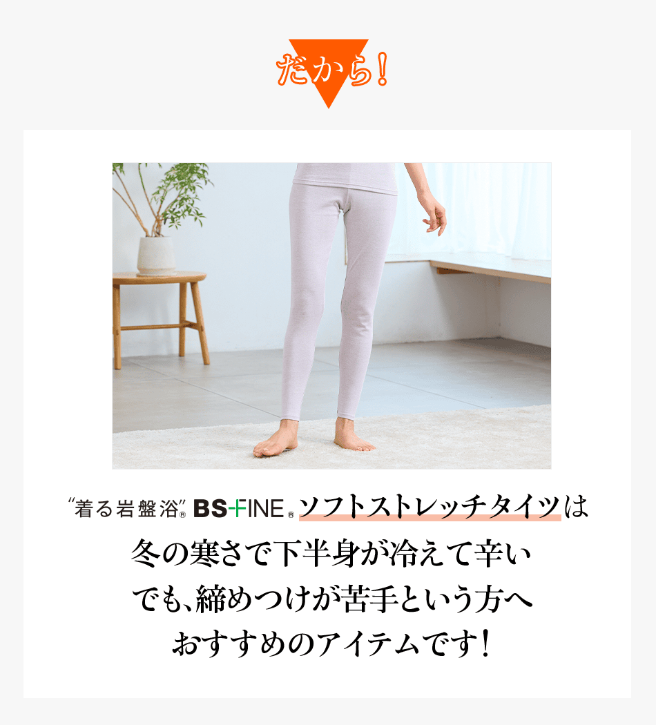 だから! “着る岩盤浴” BS-FINE® ソフトストレッチタイツは 冬の寒さで下半身が冷えて辛いでも、締めつけが苦手という方へ おすすめのアイテムです!