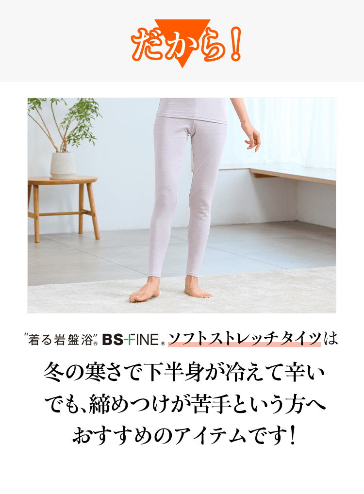 だから! “着る岩盤浴” BS-FINE® ソフトストレッチタイツは 冬の寒さで下半身が冷えて辛いでも、締めつけが苦手という方へ おすすめのアイテムです!
