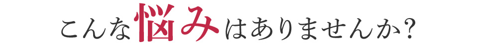 こんな悩みはありませんか？