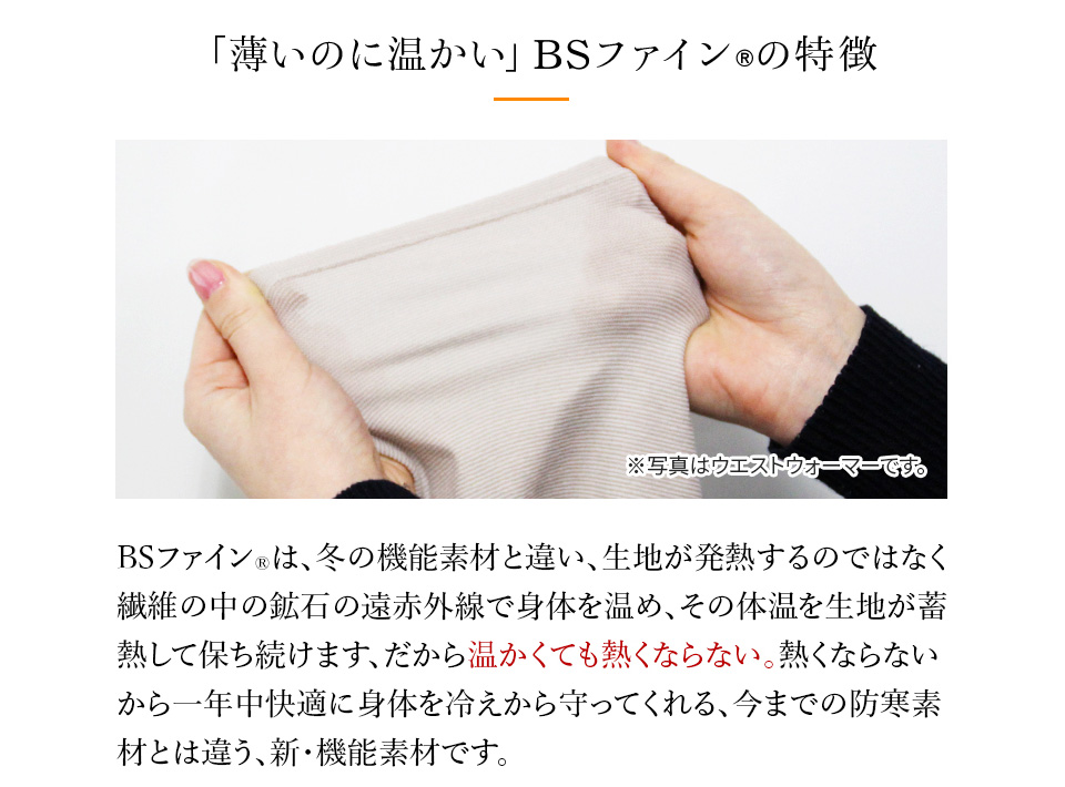 薄いのに温かい」BSファイン®の特徴　BSファイン®は、冬の機能素材と違い、生地が発熱するのではなく繊維の中の鉱石の遠赤外線で身体を温め、その体温を生地が蓄 熱して保ち続けます、だから温かくても熱くならない。 熱くならない から一年中快適に身体を冷えから守ってくれる、 今までの防寒素 材とは違う、新・機能素材です。