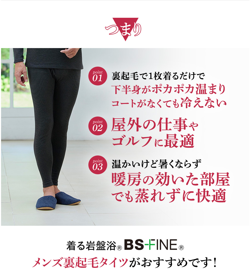 つまり　Point1｜裏起毛で１枚着るだけで下半身がポカポカ温まりコートがなくても冷えない　
                                                                                                  Point2｜屋外の仕事やゴルフに最適　
                                                                                                  Point3｜暖かいけど暑くならない暖房の効いた部屋でも蒸れずに快適
                                                                                                  着る岩盤浴®︎BSファイン®︎のメンズ裏起毛タイツ メンズ裏起毛タイツがおすすめです！