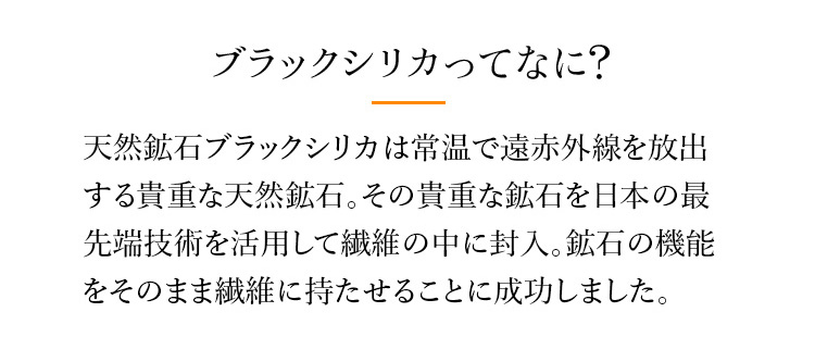 ブラックシリカってなに?　天然鉱石ブラックシリカは常温で遠赤外線を放出する貴重な天然鉱石。その貴重な鉱石を日本の最先端技術を活用して繊維の中に封入。鉱石の機能をそのまま繊維に持たせることに成功しました。