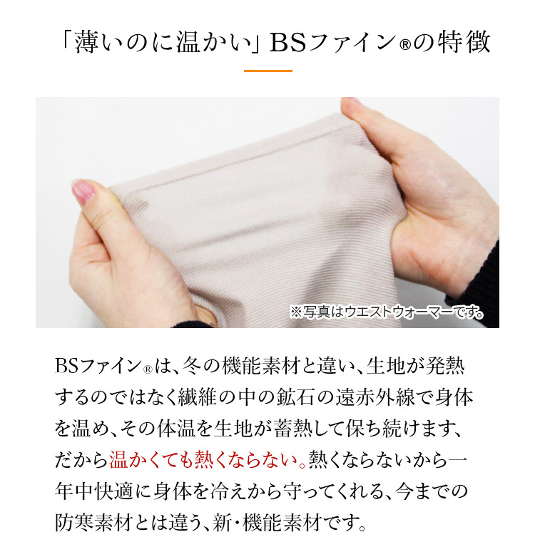 薄いのに温かい」BSファイン®の特徴　BSファイン®は、冬の機能素材と違い、生地が発熱するのではなく繊維の中の鉱石の遠赤外線で身体を温め、その体温を生地が蓄 熱して保ち続けます、だから温かくても熱くならない。 熱くならない から一年中快適に身体を冷えから守ってくれる、 今までの防寒素 材とは違う、新・機能素材です。