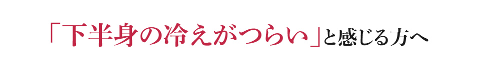 「下半身の冷えがつらい」と感じる方へ