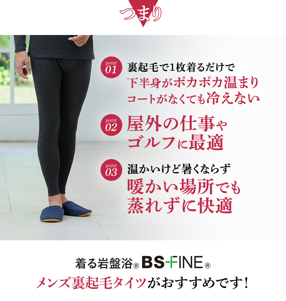つまり　Point1｜裏起毛で１枚着るだけで下半身がポカポカ温まりコートがなくても冷えない　
                                                                                                  Point2｜屋外の仕事やゴルフに最適　
                                                                                                  Point3｜温かいけど暑くならず暖かい場所でも蒸れずに快適
                                                                                                  着る岩盤浴®︎BSファイン®︎のメンズ裏起毛タイツ メンズ裏起毛タイツがおすすめです！