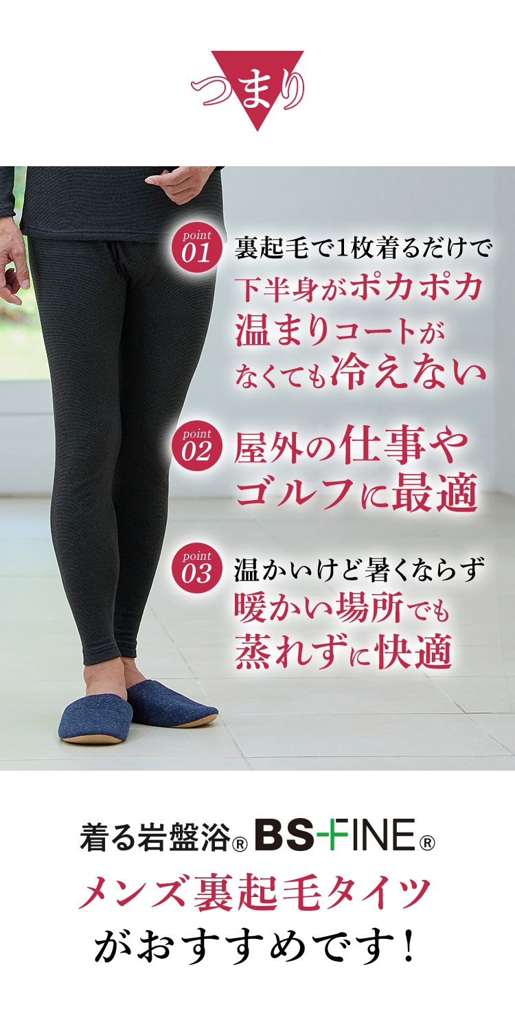 つまり　Point1｜裏起毛で１枚着るだけで下半身がポカポカ温まりコートがなくても冷えない　
                                                                                                  Point2｜屋外の仕事やゴルフに最適　
                                                                                                  Point3｜温かいけど暑くならず暖かい場所でも蒸れずに快適
                                                                                                  着る岩盤浴®︎BSファイン®︎のメンズ裏起毛タイツ メンズ裏起毛タイツがおすすめです！