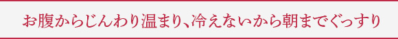 お腹からじんわり温まり、冷えないから朝までぐっすり