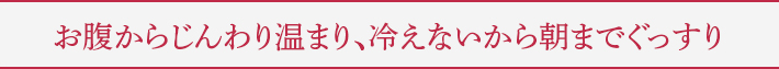 お腹からじんわり温まり、冷えないから朝までぐっすり