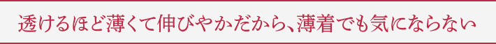 透けるほど薄くて伸びやかだから、薄着でも気にならない