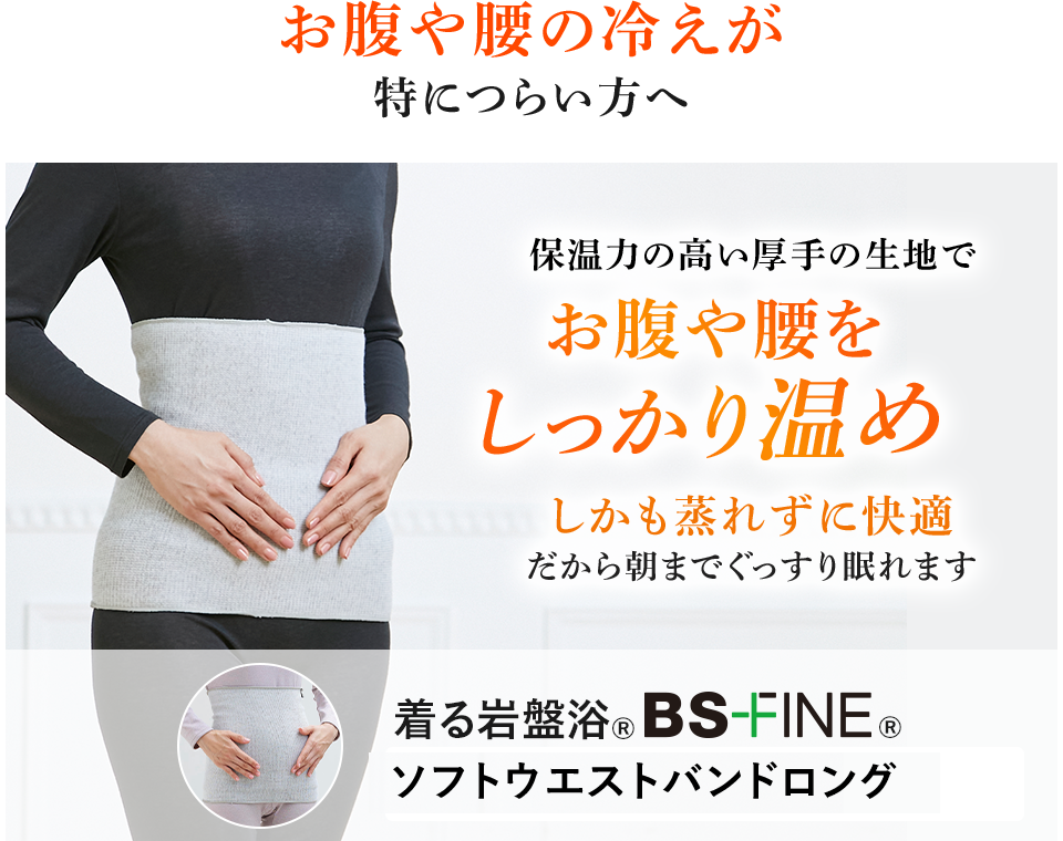 お腹や腰の冷えが特につらい方へ 保温力の高い厚手の生地でお腹や腰をしっかり温めしかも蒸れずに快適 だから朝までぐっすり眠れます 着る岩盤浴®︎ BS-FINE®︎ ソフトウエストバンド
