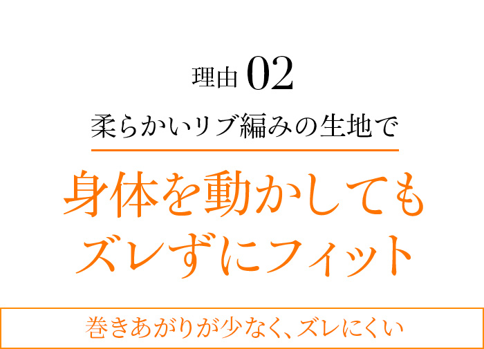 理由02 柔らかいリブ編みの生地で身体を動かしてもズレずにフィット 巻きあがりが少なく、ズレにくい