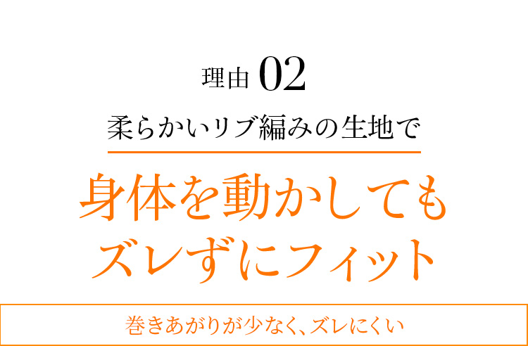 理由02 柔らかいリブ編みの生地で身体を動かしてもズレずにフィット 巻きあがりが少なく、ズレにくい